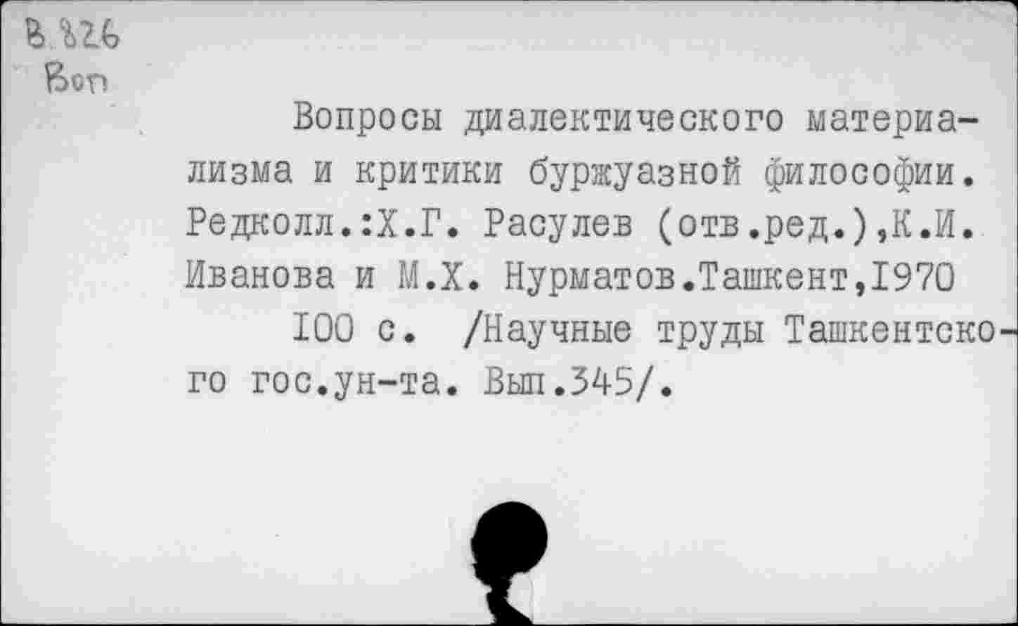 ﻿
Вопросы диалектического материализма и критики буржуазной философии. Редколл.:Х.Г. Расулев (отв.ред.),К.И. Иванова и М.Х. Нурматов.Ташкент,1970
100 с. /Научные труды Ташкентско го гос.ун-та. Вып.345/.